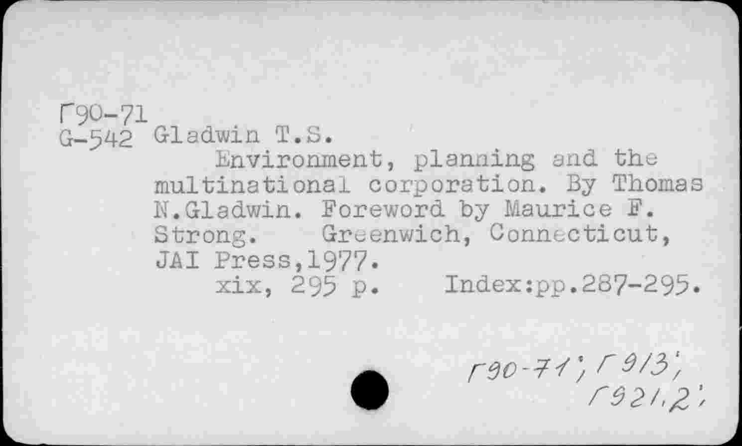 ﻿N90-71
G-542 Gladwin T.S.
Environment, planning and the multinational corporation. By Thomas N.Gladwin. Foreword by Maurice F. Strong. Greenwich, Connecticut, JAI Press,1977.
xix, 295 p.	Index:pp.287-295.
r92/,£